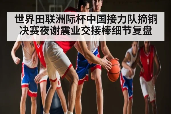 世界田联洲际杯中国接力队摘铜 决赛夜谢震业交接棒细节复盘