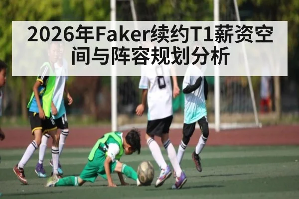 2026年Faker续约T1薪资空间与阵容规划分析